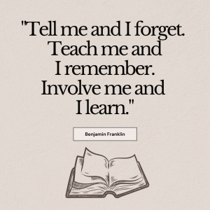 A quote that states, "Tell me and I forget. Teach me and I remember. Involve me and I learn." by Benjamin Franklin.